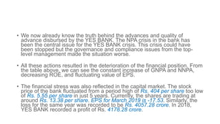 • We now already know the truth behind the advances and quality of
advance disbursed by the YES BANK. The NPA crisis in the bank has
been the central issue for the YES BANK crisis. This crisis could have
been stopped but the governance and compliance issues from the top-
level management made the situation worse.
• All these actions resulted in the deterioration of the financial position. From
the table above, we can see the constant increase of GNPA and NNPA,
decreasing ROE, and fluctuating value of EPS.
• The financial stress was also reflected in the capital market. The stock
price of the bank fluctuated from a period high of Rs. 404 per share too low
of Rs. 5.55 per share in just 5 years. Currently, the shares are trading at
around Rs. 13.38 per share. EPS for March 2019 is -17.53. Similarly, the
loss for the same year was recorded to be Rs. 4057.28 crore. In 2018,
YES BANK recorded a profit of Rs. 4178.28 crore.
 