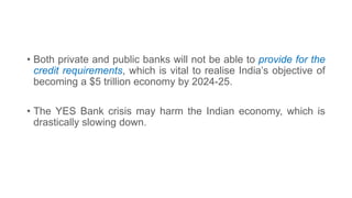• Both private and public banks will not be able to provide for the
credit requirements, which is vital to realise India’s objective of
becoming a $5 trillion economy by 2024-25.
• The YES Bank crisis may harm the Indian economy, which is
drastically slowing down.
 