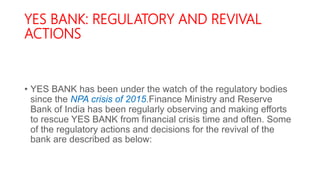 YES BANK: REGULATORY AND REVIVAL
ACTIONS
• YES BANK has been under the watch of the regulatory bodies
since the NPA crisis of 2015.Finance Ministry and Reserve
Bank of India has been regularly observing and making efforts
to rescue YES BANK from financial crisis time and often. Some
of the regulatory actions and decisions for the revival of the
bank are described as below:
 