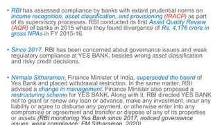 • RBI has assessed compliance by banks with extant prudential norms on
income recognition, asset classification, and provisioning (IRACP) as part
of its supervisory processes. RBI conducted its first Asset Quality Review
(AQR) of banks in 2015 where they found divergence of Rs. 4,176 crore in
gross NPAs in FY 2015-16.
• Since 2017, RBI has been concerned about governance issues and weak
regulatory compliance at YES BANK, besides wrong asset classification
and risky credit decisions.
• Nirmala Sitharaman, Finance Minister of India, superseded the board of
Yes Bank and placed withdrawal restriction. In the same matter, RBI
advised a change in management. Finance Minister also proposed a
restructuring scheme for YES BANK. Along with it, RBI directed YES BANK
not to grant or renew any loan or advance, make any investment, incur any
liability or agree to disburse any payment, or otherwise enter into any
compromise or agreement and transfer or dispose of any of its properties
or assets (RBI monitoring Yes Bank since 2017, noticed governance
 