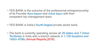 • YES BANK is the outcome of the professional entrepreneurship
of its Founder Rana Kapoor and Ashok Kapur with their
competent top management team.
• YES BANK is India’s fourth-largest private sector bank.
• The bank is currently operating across all 29 states and 7 Union
Territories in India with a branch network in 1,120 locations and
1450+ ATMs (Annual Reports,2019).
 