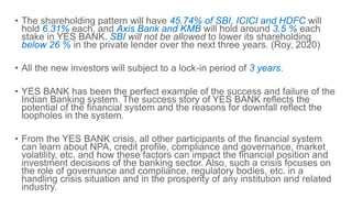 • The shareholding pattern will have 45.74% of SBI, ICICI and HDFC will
hold 6.31% each, and Axis Bank and KMB will hold around 3.5 % each
stake in YES BANK. SBI will not be allowed to lower its shareholding
below 26 % in the private lender over the next three years. (Roy, 2020)
• All the new investors will subject to a lock-in period of 3 years.
• YES BANK has been the perfect example of the success and failure of the
Indian Banking system. The success story of YES BANK reflects the
potential of the financial system and the reasons for downfall reflect the
loopholes in the system.
• From the YES BANK crisis, all other participants of the financial system
can learn about NPA, credit profile, compliance and governance, market
volatility, etc. and how these factors can impact the financial position and
investment decisions of the banking sector. Also, such a crisis focuses on
the role of governance and compliance, regulatory bodies, etc. in a
handling crisis situation and in the prosperity of any institution and related
industry.
 