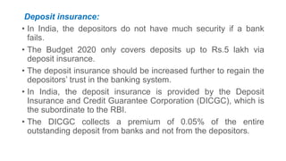 Deposit insurance:
• In India, the depositors do not have much security if a bank
fails.
• The Budget 2020 only covers deposits up to Rs.5 lakh via
deposit insurance.
• The deposit insurance should be increased further to regain the
depositors’ trust in the banking system.
• In India, the deposit insurance is provided by the Deposit
Insurance and Credit Guarantee Corporation (DICGC), which is
the subordinate to the RBI.
• The DICGC collects a premium of 0.05% of the entire
outstanding deposit from banks and not from the depositors.
 