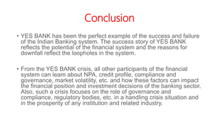 Conclusion
• YES BANK has been the perfect example of the success and failure
of the Indian Banking system. The success story of YES BANK
reflects the potential of the financial system and the reasons for
downfall reflect the loopholes in the system.
• From the YES BANK crisis, all other participants of the financial
system can learn about NPA, credit profile, compliance and
governance, market volatility, etc. and how these factors can impact
the financial position and investment decisions of the banking sector.
Also, such a crisis focuses on the role of governance and
compliance, regulatory bodies, etc. in a handling crisis situation and
in the prosperity of any institution and related industry.
 