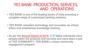 YES BANK: PRODUCTION, SERVICES,
AND OPERATIONS
• YES BANK is one of the leading banks of India providing a
complete range of customized banking solutions.
• YES BANK considers technology and innovation as critical
pillars and emphasizes knowledge banking.
• As per the Annual Report of 2019, 2.37 lakhs individuals have
already taken the products and services and have been a part
of YES COMMUNITY, YES BANK’s unique community
engagement program.
 