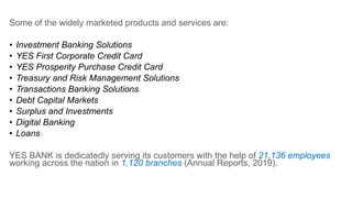 Some of the widely marketed products and services are:
• Investment Banking Solutions
• YES First Corporate Credit Card
• YES Prosperity Purchase Credit Card
• Treasury and Risk Management Solutions
• Transactions Banking Solutions
• Debt Capital Markets
• Surplus and Investments
• Digital Banking
• Loans
YES BANK is dedicatedly serving its customers with the help of 21,136 employees
working across the nation in 1,120 branches (Annual Reports, 2019).
 