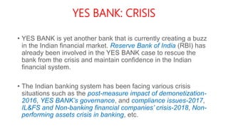 YES BANK: CRISIS
• YES BANK is yet another bank that is currently creating a buzz
in the Indian financial market. Reserve Bank of India (RBI) has
already been involved in the YES BANK case to rescue the
bank from the crisis and maintain confidence in the Indian
financial system.
• The Indian banking system has been facing various crisis
situations such as the post-measure impact of demonetization-
2016, YES BANK’s governance, and compliance issues-2017,
IL&FS and Non-banking financial companies’ crisis-2018, Non-
performing assets crisis in banking, etc.
 