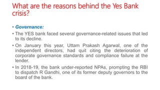 What are the reasons behind the Yes Bank
crisis?
• Governance:
• The YES bank faced several governance-related issues that led
to its decline.
• On January this year, Uttam Prakash Agarwal, one of the
independent directors, had quit citing the deterioration of
corporate governance standards and compliance failure at the
lender.
• In 2018-19, the bank under-reported NPAs, prompting the RBI
to dispatch R Gandhi, one of its former deputy governors to the
board of the bank.
 