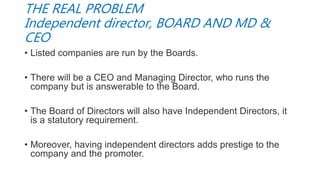 THE REAL PROBLEM
Independent director, BOARD AND MD &
CEO
• Listed companies are run by the Boards.
• There will be a CEO and Managing Director, who runs the
company but is answerable to the Board.
• The Board of Directors will also have Independent Directors, it
is a statutory requirement.
• Moreover, having independent directors adds prestige to the
company and the promoter.
 