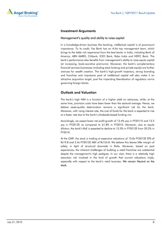 Yes Bank | 1QFY2011 Result Update




                Investment Arguments

                Management’s quality and ability to raise capital

                In a knowledge-driven business like banking, intellectual capital is of paramount
                importance. To its credit, Yes Bank has an A-list top management team, which
                brings to the table rich experience from the best banks in India, including Bank of
                America, ABN AMRO, Citibank, ICICI Bank, Rabo India and HDFC Bank. The
                bank’s performance also benefits from management’s ability to raise equity capital
                (at increasing, book-accretive premiums). Moreover, the bank’s complementary
                financial services businesses (including stock broking and private equity) are further
                avenues for wealth creation. The bank’s high-growth trajectory, strong branding
                and franchise and impressive pool of intellectual capital will also make it an
                attractive acquisition target, post the impending liberalisation of regulatory norms
                governing foreign banks.


                Outlook and Valuation

                The bank’s high NIM is a function of a higher yield on advances, while, at the
                same time, provision costs have been lower than the sectoral average. Hence, we
                believe asset-quality deterioration remains a significant risk for the bank.
                Moreover, with rising interest rate, the cost of funds for the bank is expected to rise
                at a faster rate due to the bank’s wholesale-based funding mix.

                Accordingly, we expect lower net profit growth of 13.4% yoy in FY2011E and 13.2
                yoy in FY2012E as compared to 61.8% in FY2010. Moreover, due to equity
                dilution, the bank’s RoE is expected to decline to 15.3% in FY2012E from 20.2% in
                FY2010.

                At the CMP, the stock is trading at expensive valuations of 15.0x FY2012E EPS of
                Rs19.8 and 2.4x FY2012E ABV of Rs124.8. We believe this leaves little margin of
                safety, in light of structural downside in RoAs. Moreover, based on past
                experiences, the inherent challenges of building a retail franchise are substantial
                despite the management’s high pedigree. In our view, there is a relatively high
                execution risk involved in the kind of growth that current valuations imply,
                especially with respect to the bank’s retail business. We remain Neutral on the
                stock.




July 21, 2010                                                                                        9
 