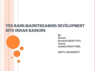 YES BANK:MAINSTREAMING DEVELOPMENT
INTO INDIAN BANKING
                      By:
                      Shivam
                      Kumar(A1802011101)
                      Taruna
                      Gulati(A1802011080)

                      AMITY UNIVERSITY
 