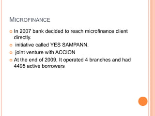 MICROFINANCE
 In 2007 bank decided to reach microfinance client
  directly.
 initiative called YES SAMPANN.

 joint venture with ACCION

 At the end of 2009, It operated 4 branches and had
  4495 active borrowers
 
