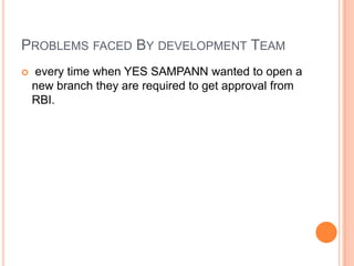 PROBLEMS FACED BY DEVELOPMENT TEAM
   every time when YES SAMPANN wanted to open a
    new branch they are required to get approval from
    RBI.
 