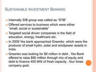 SUSTAINABLE INVESTMENT BANKING

 Internally SIB group was called as “S3IB”
 Offered services to business which were either “small,
  social or sustainable”
 Targeted social driven companies in the field of
  education, energy, healthcare etc.
 In 2009 Yes bank approached Greenko which were the
  producer of small hydro ,solar and windpower assets in
  India.
 Greenko was looking for $8 million in debt , Yes Bank
  offered to raise $90 million through mix of equity and
  debt to finance 400 MW of fresh capacity , four times
  company goal.
 