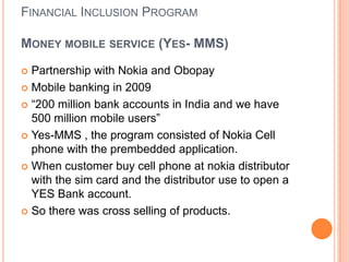 FINANCIAL INCLUSION PROGRAM

MONEY MOBILE SERVICE (YES- MMS)

 Partnership with Nokia and Obopay
 Mobile banking in 2009

 “200 million bank accounts in India and we have
  500 million mobile users”
 Yes-MMS , the program consisted of Nokia Cell
  phone with the prembedded application.
 When customer buy cell phone at nokia distributor
  with the sim card and the distributor use to open a
  YES Bank account.
 So there was cross selling of products.
 