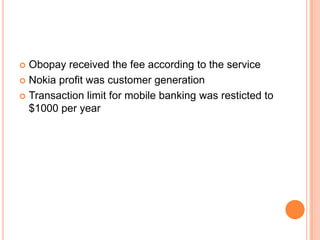  Obopay received the fee according to the service
 Nokia profit was customer generation

 Transaction limit for mobile banking was resticted to
  $1000 per year
 