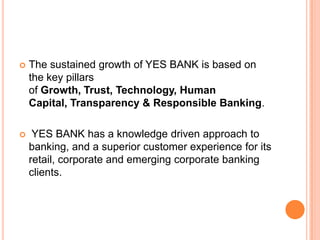    The sustained growth of YES BANK is based on
    the key pillars of Growth, Trust, Technology,
    Human Capital, Transparency & Responsible
    Banking.

    YES BANK has a knowledge driven approach to
    banking, and a superior customer experience for its
    retail, corporate and emerging corporate banking
    clients.
 