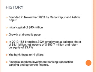 HISTORY

   Founded in November 2003 by Rana Kapur and Ashok
    Kapur.

   Initial capital of $45 million

   Growth at dramatic pace

   In 2010:153 branches,3024 employees,a balance sheet
    of $8.1 billion,net income of $ 303.7 million and return
    on equity of 23.7%

   Yes bank focus on 4 pillars:

   Financial markets,investment banking,transaction
    banking and corporate finance.
 