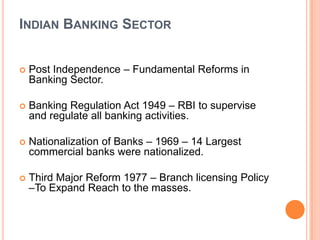 INDIAN BANKING SECTOR


   Post Independence – Fundamental Reforms in
    Banking Sector.

   Banking Regulation Act 1949 – RBI to supervise
    and regulate all banking activities.

   Nationalization of Banks – 1969 – 14 Largest
    commercial banks were nationalized.

   Third Major Reform 1977 – Branch licensing Policy
    –To Expand Reach to the masses.
 