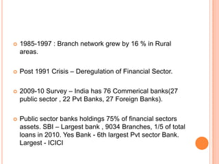    1985-1997 : Branch network grew by 16 % in Rural
    areas.

   Post 1991 Crisis – Deregulation of Financial Sector.

   2009-10 Survey – India has 76 Commerical banks(27
    public sector , 22 Pvt Banks, 27 Foreign Banks).

   Public sector banks holdings 75% of financial sectors
    assets. SBI – Largest bank , 9034 Branches, 1/5 of total
    loans in 2010. Yes Bank - 6th largest Pvt sector Bank.
    Largest - ICICI
 