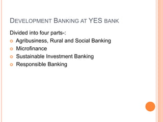 DEVELOPMENT BANKING AT YES BANK
Divided into four parts-:
 Agribusiness, Rural and Social Banking

 Microfinance

 Sustainable Investment Banking

 Responsible Banking
 