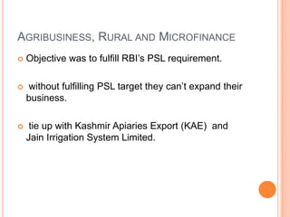 AGRIBUSINESS, RURAL AND MICROFINANCE
   Objective was to fulfill RBI’s PSL requirement.

   without fulfilling PSL target they can’t expand their
    business.

    tie up with Kashmir Apiaries Export (KAE) and
    Jain Irrigation System Limited.
 