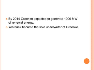  By 2014 Greenko expected to generate 1000 MW
  of renewal energy.
 Yes bank became the sole underwriter of Greenko.
 