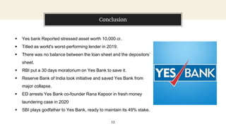 Conclusion
12
 Yes bank Reported stressed asset worth 10,000 cr.
 Titled as world's worst-performing lender in 2019.
 There was no balance between the loan sheet and the depositors’
sheet.
 RBI put a 30 days moratorium on Yes Bank to save it.
 Reserve Bank of India took initiative and saved Yes Bank from
major collapse.
 ED arrests Yes Bank co-founder Rana Kapoor in fresh money
laundering case in 2020
 SBI plays godfather to Yes Bank, ready to maintain its 49% stake.
 