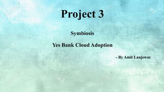 Project 3
Symbiosis
Yes Bank Cloud Adoption
- By Amit Lanjewar
 