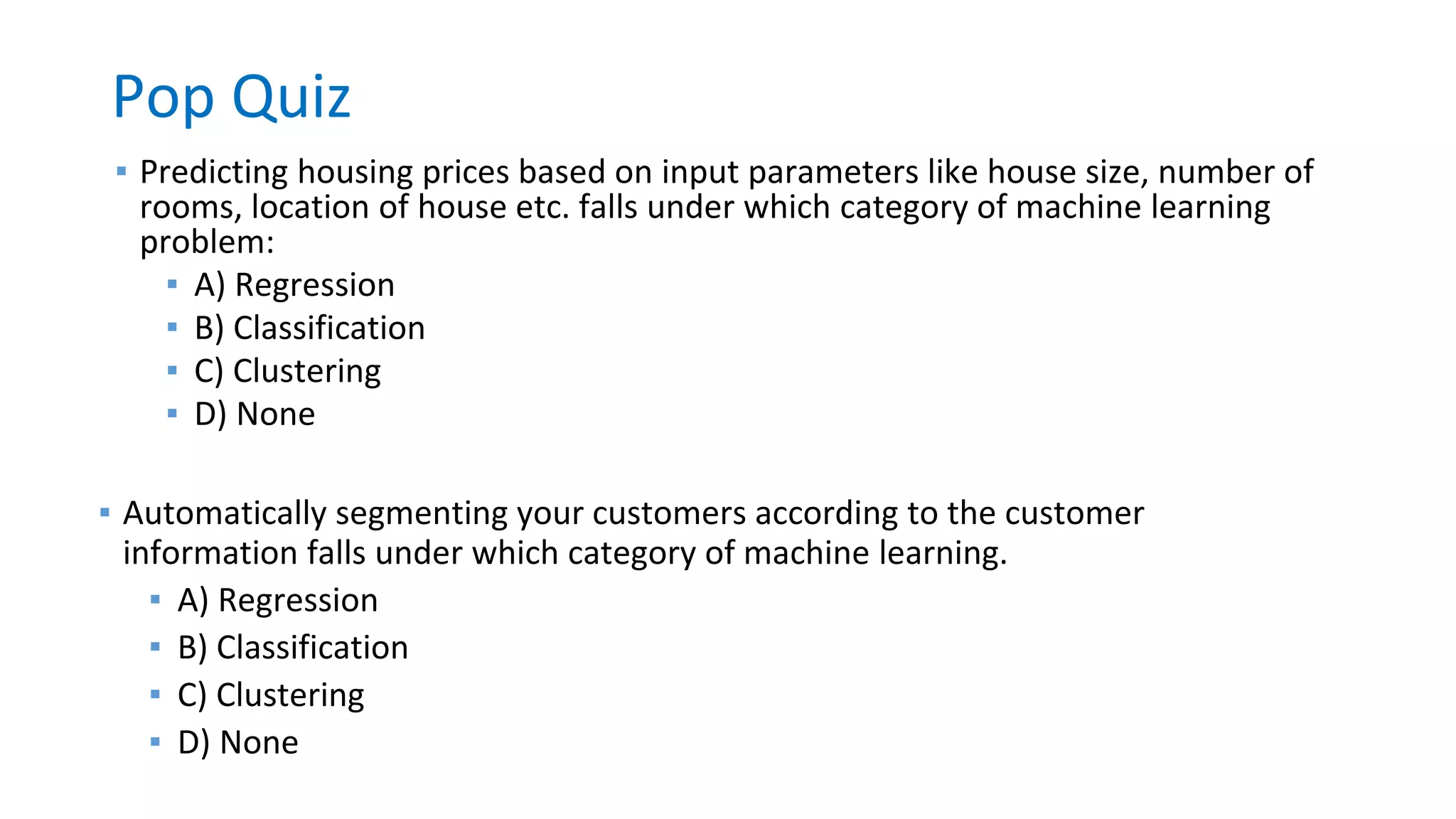 Pop Quiz
▪ Predicting housing prices based on input parameters like house size, number of
rooms, location of house etc. falls under which category of machine learning
problem:
▪ A) Regression
▪ B) Classification
▪ C) Clustering
▪ D) None
▪ Automatically segmenting your customers according to the customer
information falls under which category of machine learning.
▪ A) Regression
▪ B) Classification
▪ C) Clustering
▪ D) None
 