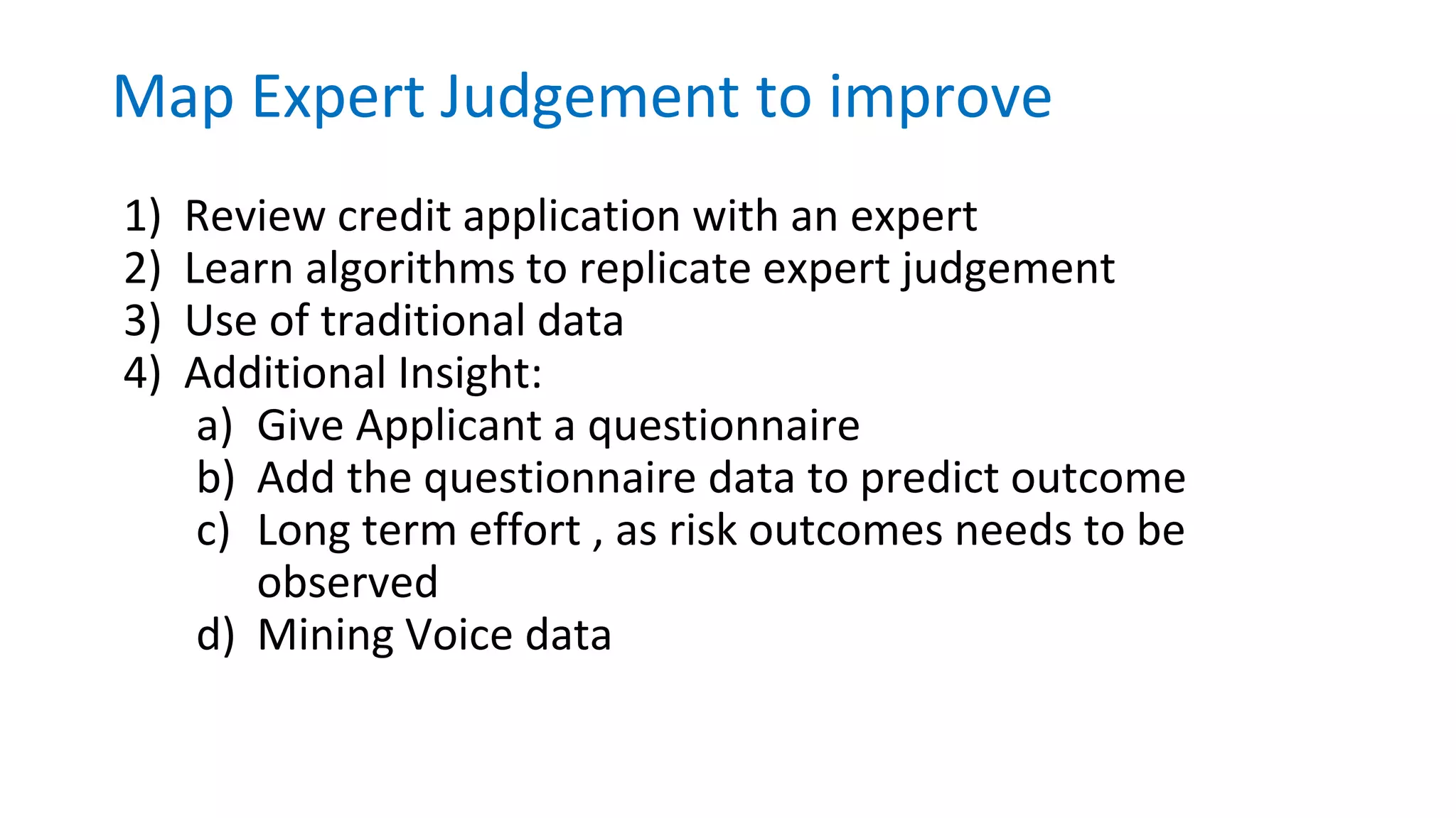 1) Review credit application with an expert
2) Learn algorithms to replicate expert judgement
3) Use of traditional data
4) Additional Insight:
a) Give Applicant a questionnaire
b) Add the questionnaire data to predict outcome
c) Long term effort , as risk outcomes needs to be
observed
d) Mining Voice data
Map Expert Judgement to improve
 