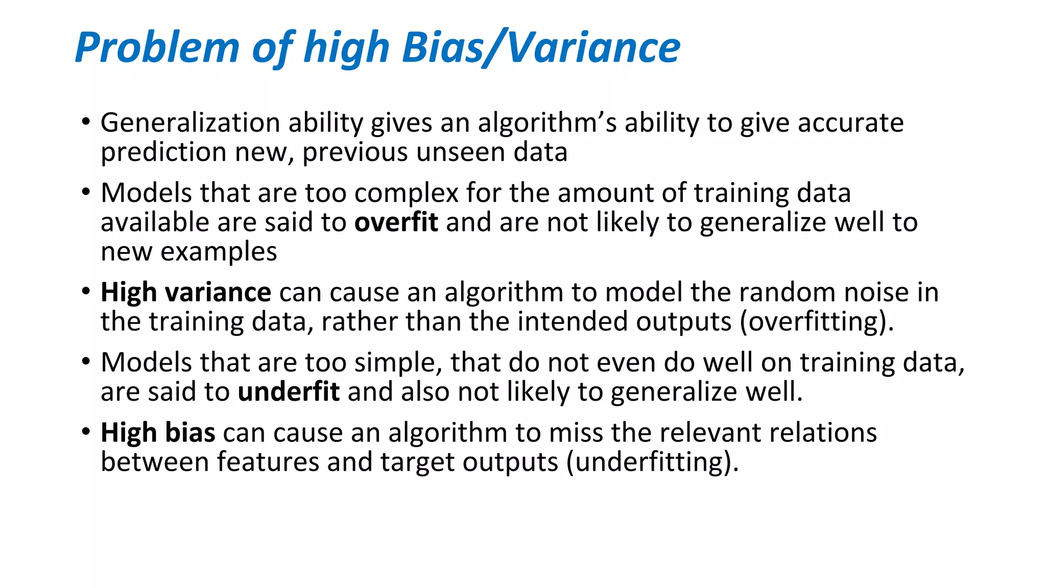 • Generalization ability gives an algorithm’s ability to give accurate
prediction new, previous unseen data
• Models that are too complex for the amount of training data
available are said to overfit and are not likely to generalize well to
new examples
• High variance can cause an algorithm to model the random noise in
the training data, rather than the intended outputs (overfitting).
• Models that are too simple, that do not even do well on training data,
are said to underfit and also not likely to generalize well.
• High bias can cause an algorithm to miss the relevant relations
between features and target outputs (underfitting).
Problem of high Bias/Variance
 