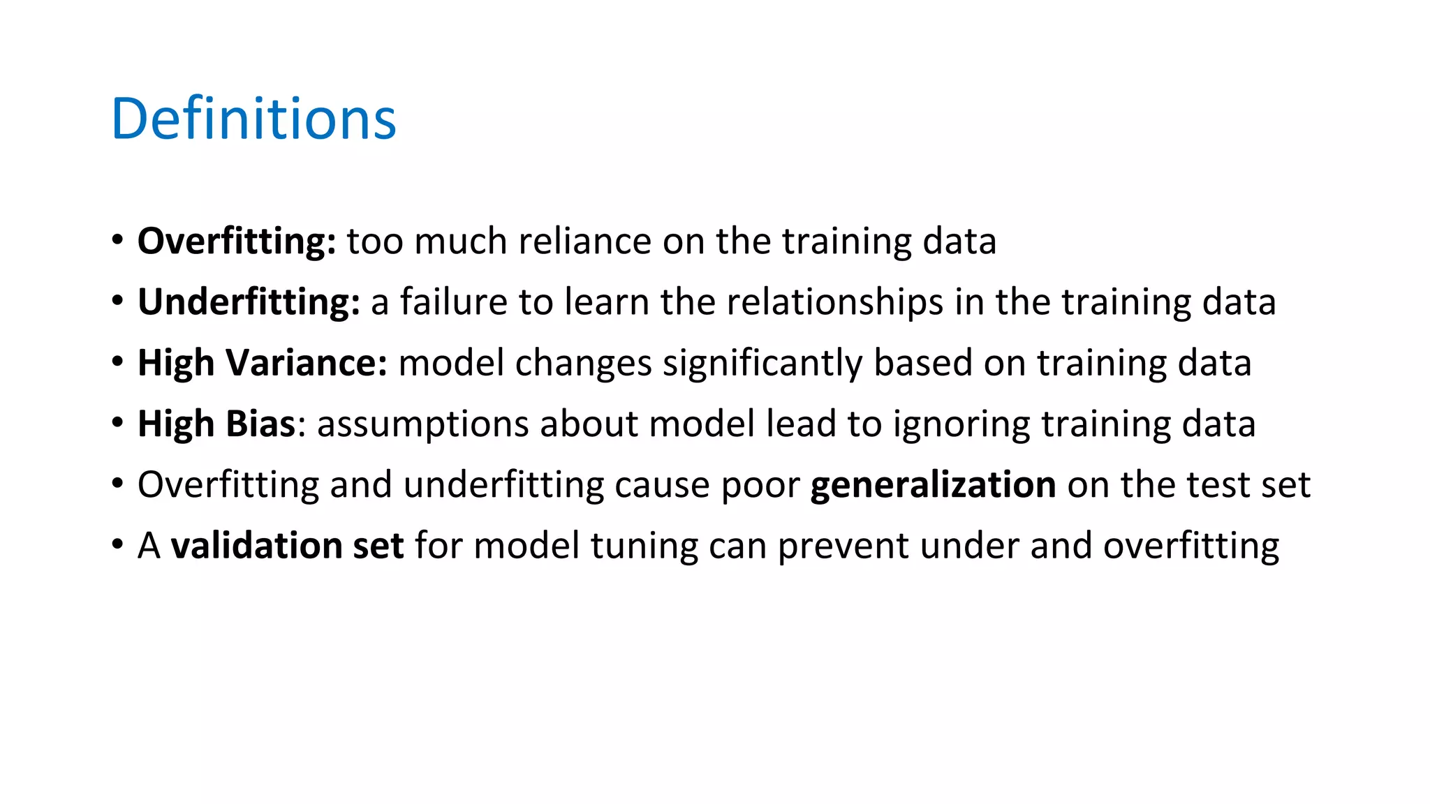 Definitions
• Overfitting: too much reliance on the training data
• Underfitting: a failure to learn the relationships in the training data
• High Variance: model changes significantly based on training data
• High Bias: assumptions about model lead to ignoring training data
• Overfitting and underfitting cause poor generalization on the test set
• A validation set for model tuning can prevent under and overfitting
 