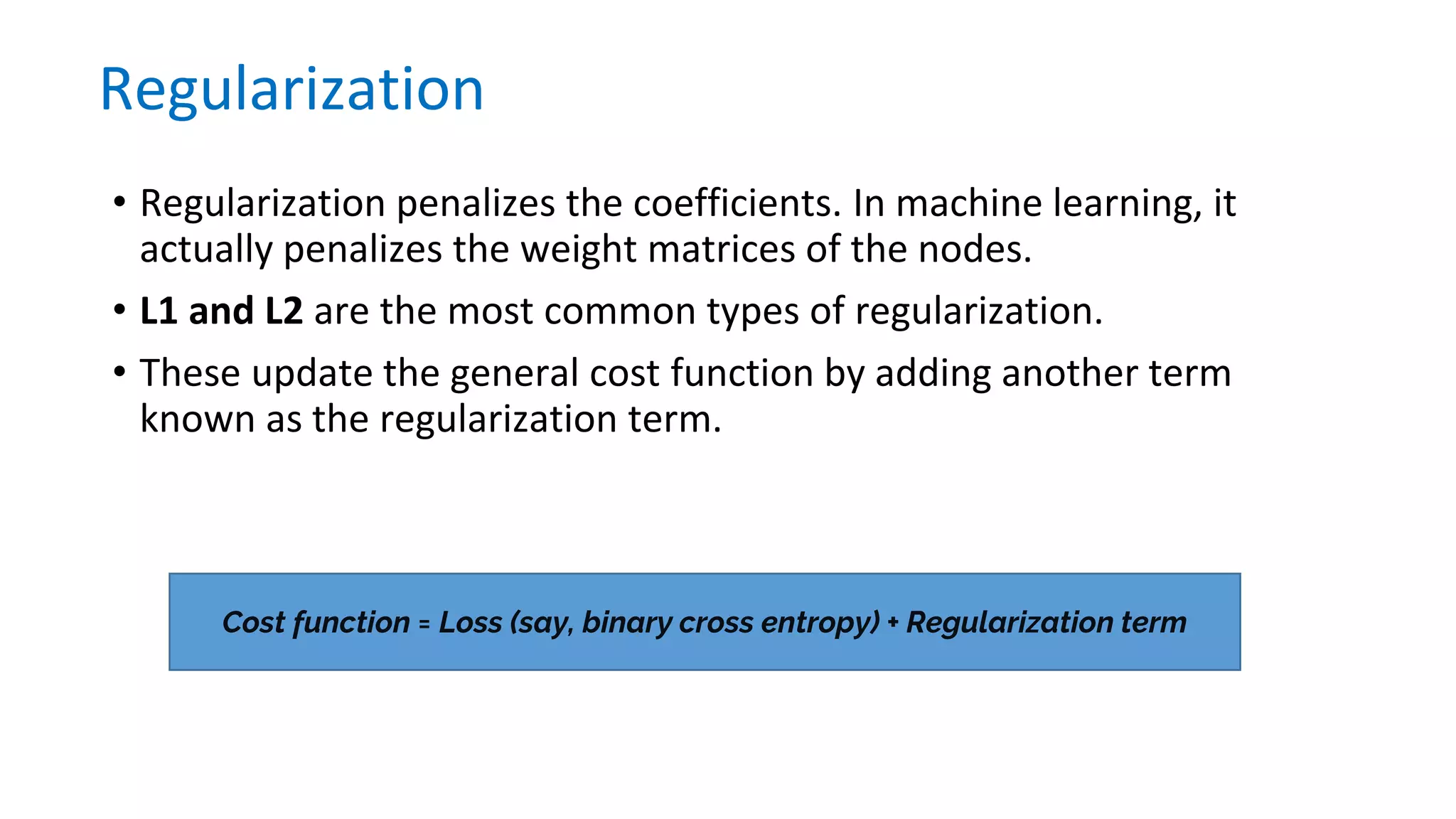 • Regularization penalizes the coefficients. In machine learning, it
actually penalizes the weight matrices of the nodes.
• L1 and L2 are the most common types of regularization.
• These update the general cost function by adding another term
known as the regularization term.
Regularization
Cost function = Loss (say, binary cross entropy) + Regularization term
 