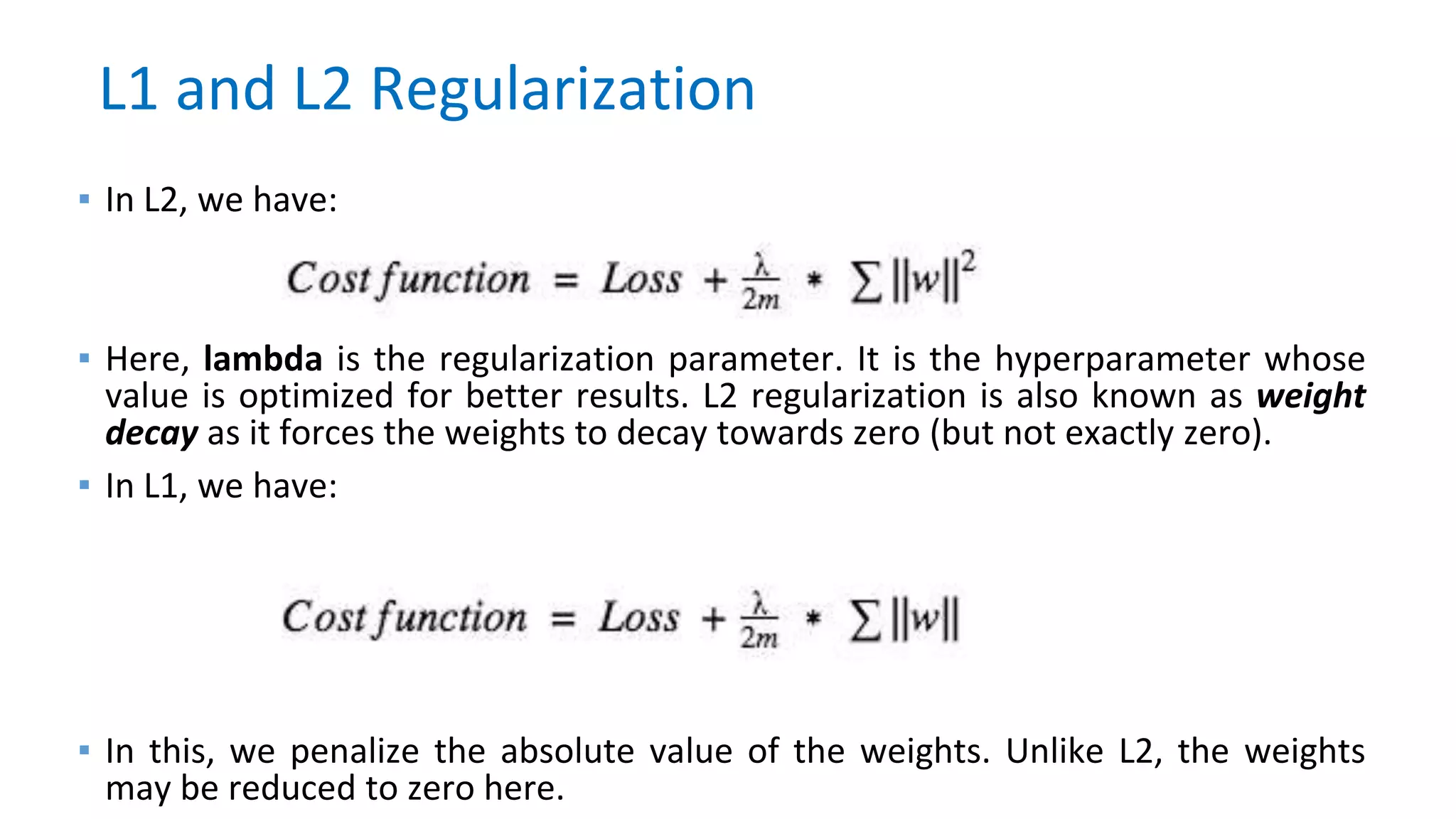 ▪ In L2, we have:
▪ Here, lambda is the regularization parameter. It is the hyperparameter whose
value is optimized for better results. L2 regularization is also known as weight
decay as it forces the weights to decay towards zero (but not exactly zero).
▪ In L1, we have:
▪ In this, we penalize the absolute value of the weights. Unlike L2, the weights
may be reduced to zero here.
L1 and L2 Regularization
 