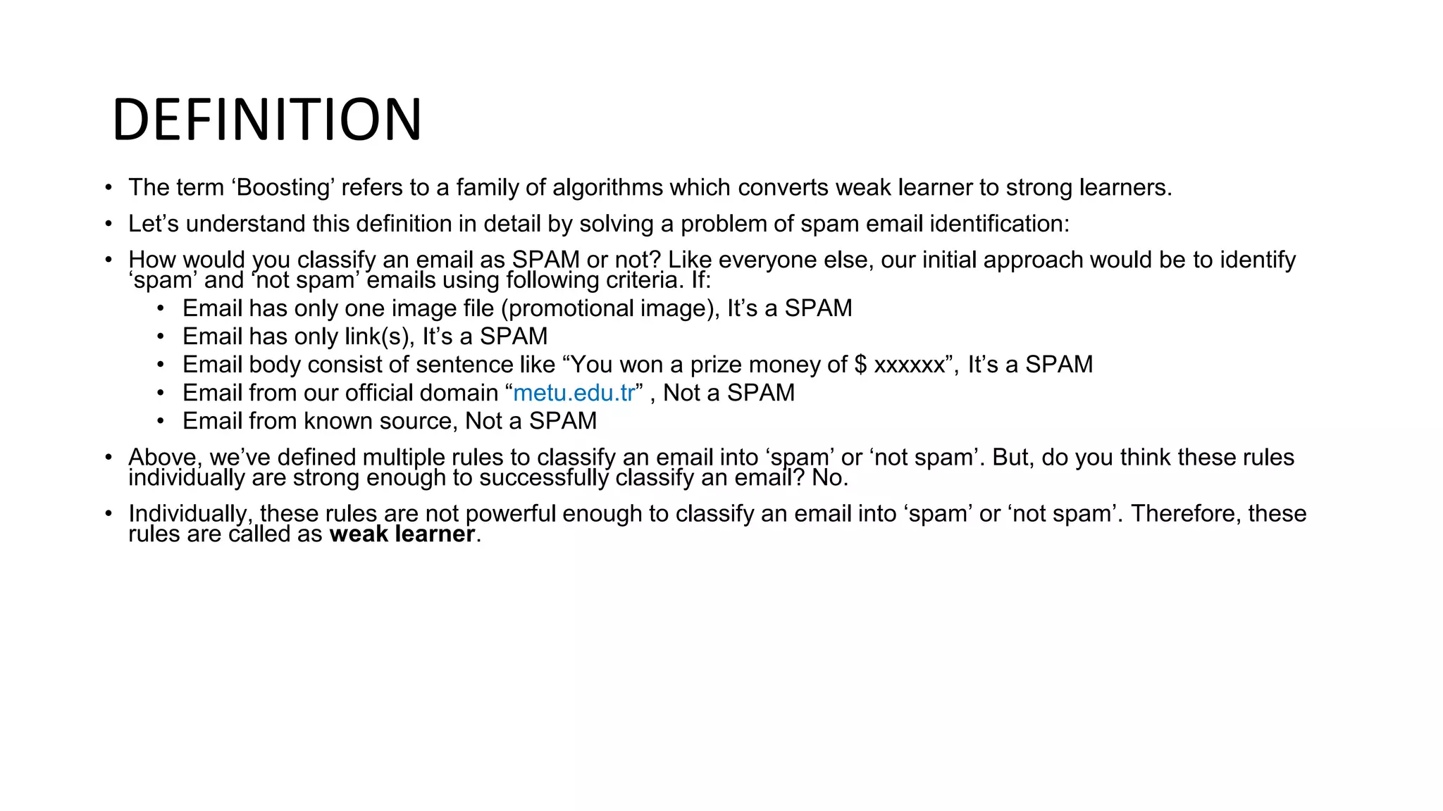 DEFINITION
• The term ‘Boosting’ refers to a family of algorithms which converts weak learner to strong learners.
• Let’s understand this definition in detail by solving a problem of spam email identification:
• How would you classify an email as SPAM or not? Like everyone else, our initial approach would be to identify
‘spam’ and ‘not spam’ emails using following criteria. If:
• Email has only one image file (promotional image), It’s a SPAM
• Email has only link(s), It’s a SPAM
• Email body consist of sentence like “You won a prize money of $ xxxxxx”, It’s a SPAM
• Email from our official domain “metu.edu.tr” , Not a SPAM
• Email from known source, Not a SPAM
• Above, we’ve defined multiple rules to classify an email into ‘spam’ or ‘not spam’. But, do you think these rules
individually are strong enough to successfully classify an email? No.
• Individually, these rules are not powerful enough to classify an email into ‘spam’ or ‘not spam’. Therefore, these
rules are called as weak learner.
 