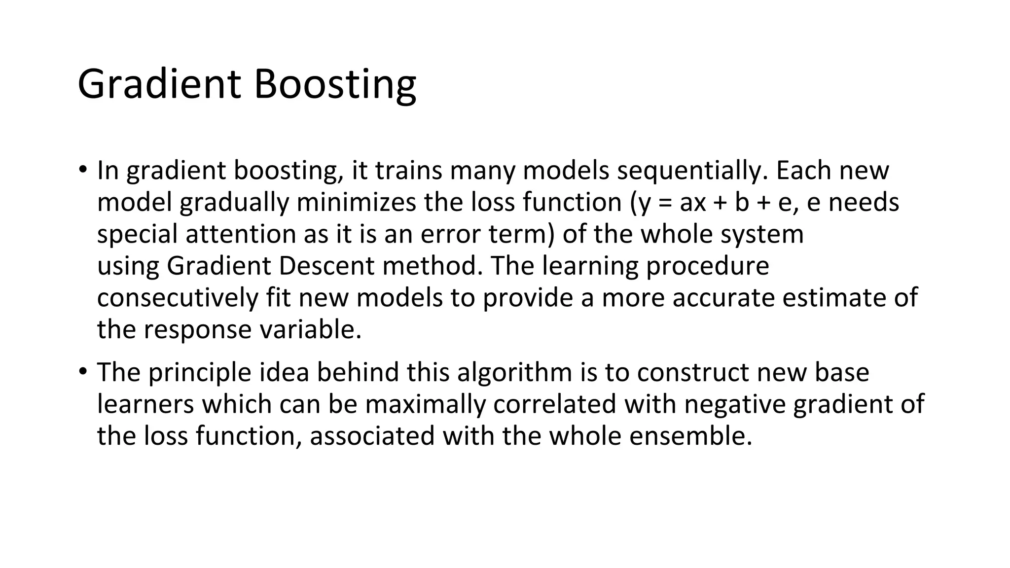 Gradient Boosting
• In gradient boosting, it trains many models sequentially. Each new
model gradually minimizes the loss function (y = ax + b + e, e needs
special attention as it is an error term) of the whole system
using Gradient Descent method. The learning procedure
consecutively fit new models to provide a more accurate estimate of
the response variable.
• The principle idea behind this algorithm is to construct new base
learners which can be maximally correlated with negative gradient of
the loss function, associated with the whole ensemble.
 