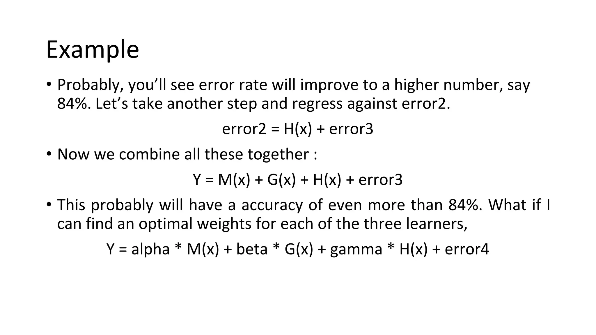 Example
• Probably, you’ll see error rate will improve to a higher number, say
84%. Let’s take another step and regress against error2.
error2 = H(x) + error3
• Now we combine all these together :
Y = M(x) + G(x) + H(x) + error3
• This probably will have a accuracy of even more than 84%. What if I
can find an optimal weights for each of the three learners,
Y = alpha * M(x) + beta * G(x) + gamma * H(x) + error4
 