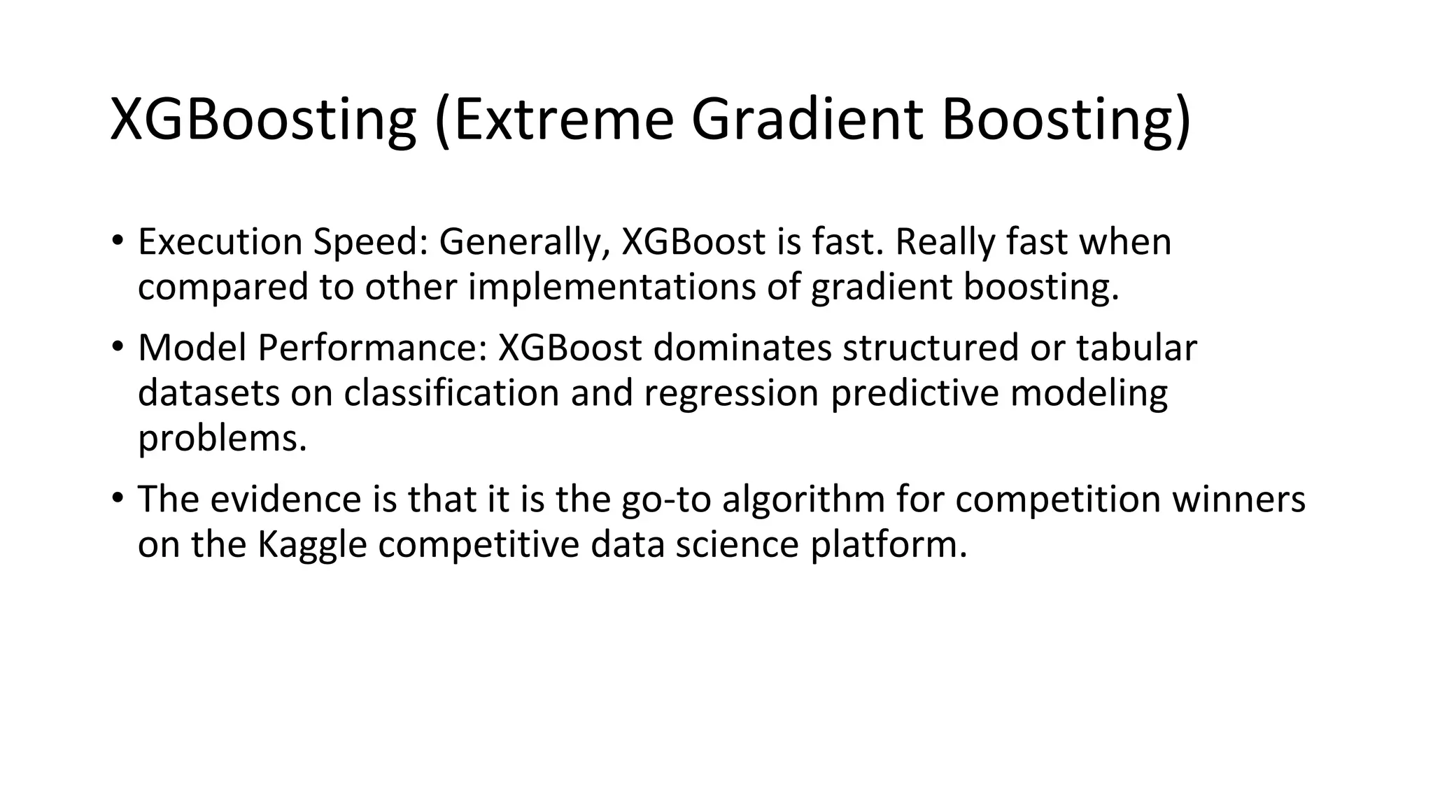 XGBoosting (Extreme Gradient Boosting)
• Execution Speed: Generally, XGBoost is fast. Really fast when
compared to other implementations of gradient boosting.
• Model Performance: XGBoost dominates structured or tabular
datasets on classification and regression predictive modeling
problems.
• The evidence is that it is the go-to algorithm for competition winners
on the Kaggle competitive data science platform.
 