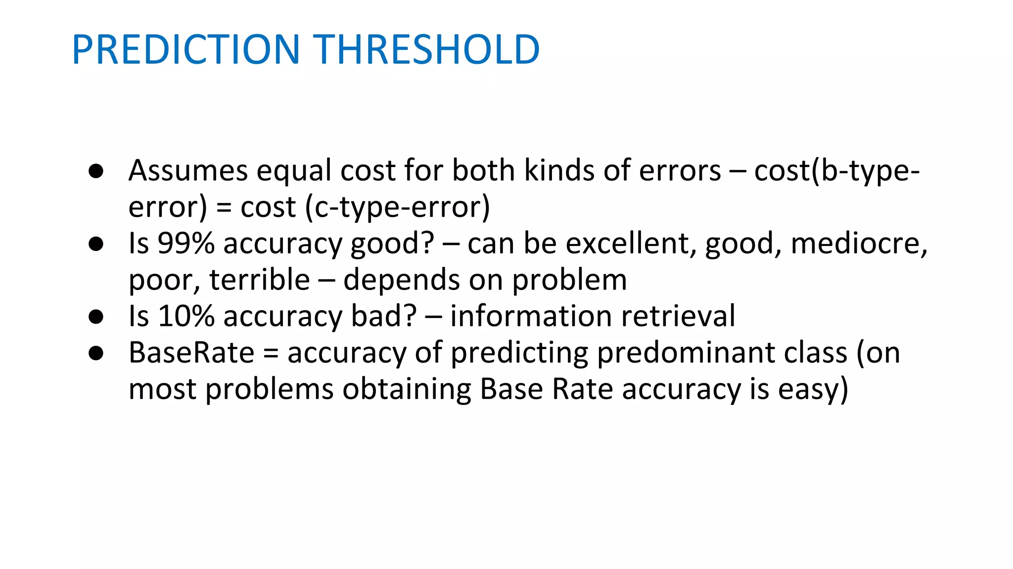 ● Assumes equal cost for both kinds of errors – cost(b-type-
error) = cost (c-type-error)
● Is 99% accuracy good? – can be excellent, good, mediocre,
poor, terrible – depends on problem
● Is 10% accuracy bad? – information retrieval
● BaseRate = accuracy of predicting predominant class (on
most problems obtaining Base Rate accuracy is easy)
PREDICTION THRESHOLD
 