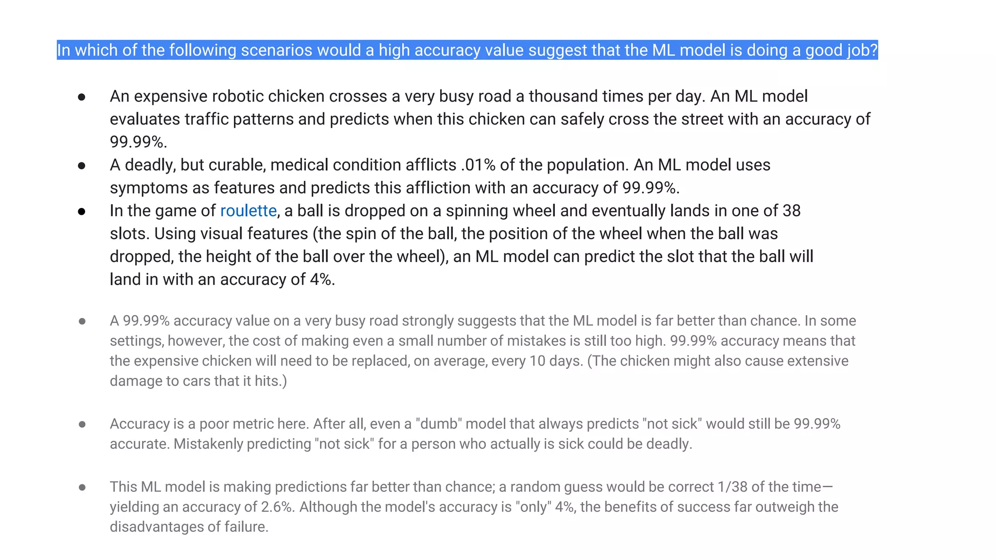 ● An expensive robotic chicken crosses a very busy road a thousand times per day. An ML model
evaluates traffic patterns and predicts when this chicken can safely cross the street with an accuracy of
99.99%.
● A deadly, but curable, medical condition afflicts .01% of the population. An ML model uses
symptoms as features and predicts this affliction with an accuracy of 99.99%.
● In the game of roulette, a ball is dropped on a spinning wheel and eventually lands in one of 38
slots. Using visual features (the spin of the ball, the position of the wheel when the ball was
dropped, the height of the ball over the wheel), an ML model can predict the slot that the ball will
land in with an accuracy of 4%.
● A 99.99% accuracy value on a very busy road strongly suggests that the ML model is far better than chance. In some
settings, however, the cost of making even a small number of mistakes is still too high. 99.99% accuracy means that
the expensive chicken will need to be replaced, on average, every 10 days. (The chicken might also cause extensive
damage to cars that it hits.)
● Accuracy is a poor metric here. After all, even a "dumb" model that always predicts "not sick" would still be 99.99%
accurate. Mistakenly predicting "not sick" for a person who actually is sick could be deadly.
● This ML model is making predictions far better than chance; a random guess would be correct 1/38 of the time—
yielding an accuracy of 2.6%. Although the model's accuracy is "only" 4%, the benefits of success far outweigh the
disadvantages of failure.
In which of the following scenarios would a high accuracy value suggest that the ML model is doing a good job?
 