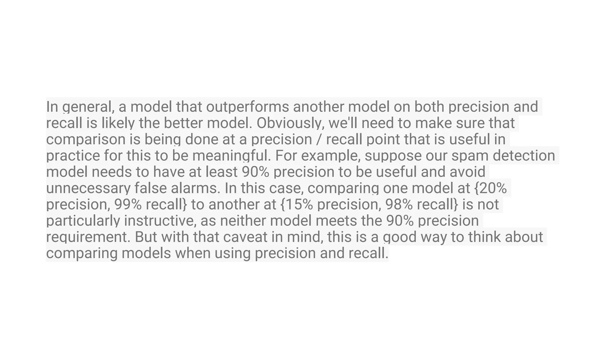 In general, a model that outperforms another model on both precision and
recall is likely the better model. Obviously, we'll need to make sure that
comparison is being done at a precision / recall point that is useful in
practice for this to be meaningful. For example, suppose our spam detection
model needs to have at least 90% precision to be useful and avoid
unnecessary false alarms. In this case, comparing one model at {20%
precision, 99% recall} to another at {15% precision, 98% recall} is not
particularly instructive, as neither model meets the 90% precision
requirement. But with that caveat in mind, this is a good way to think about
comparing models when using precision and recall.
 