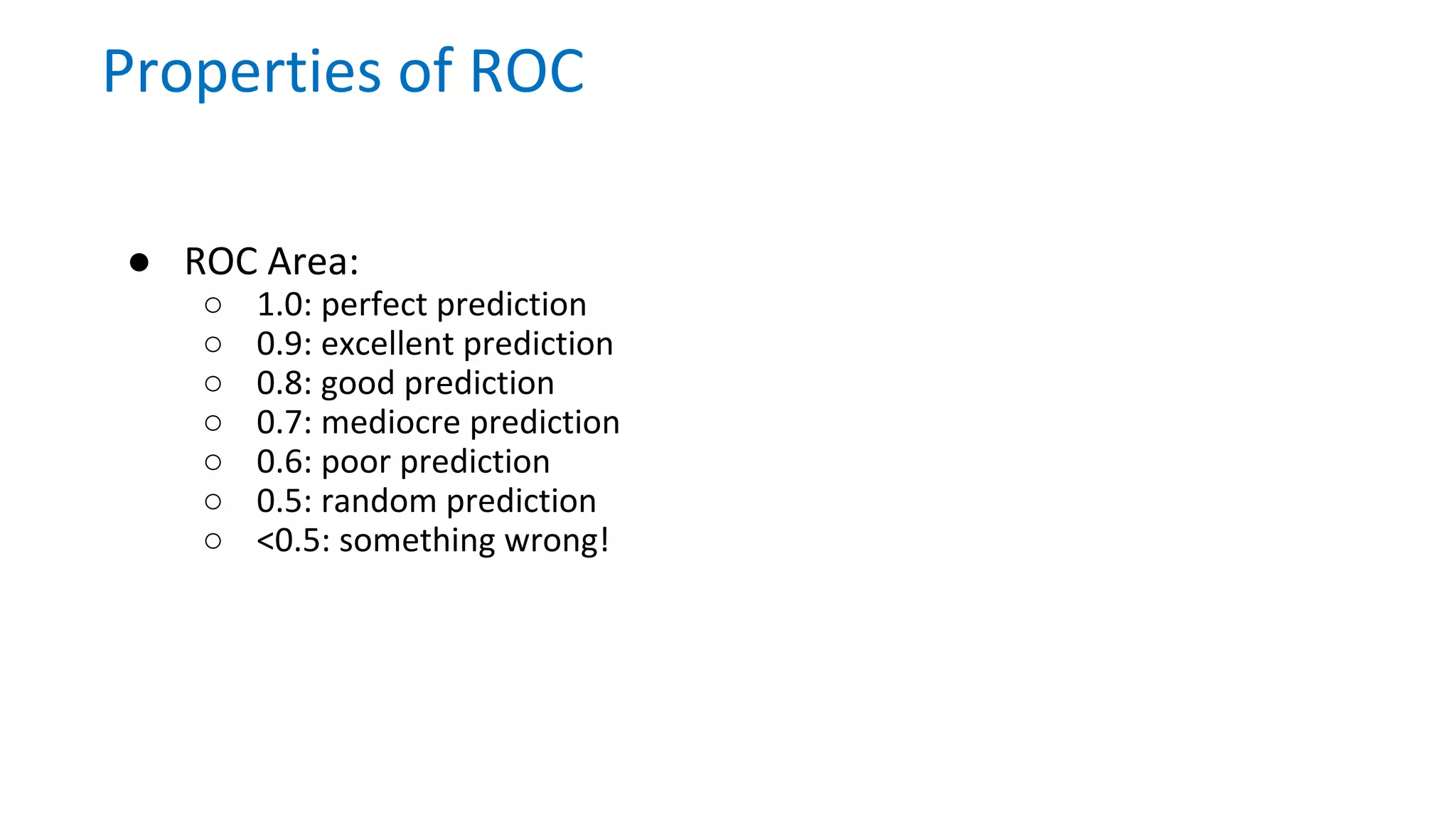 ● ROC Area:
○ 1.0: perfect prediction
○ 0.9: excellent prediction
○ 0.8: good prediction
○ 0.7: mediocre prediction
○ 0.6: poor prediction
○ 0.5: random prediction
○ <0.5: something wrong!
Properties of ROC
 