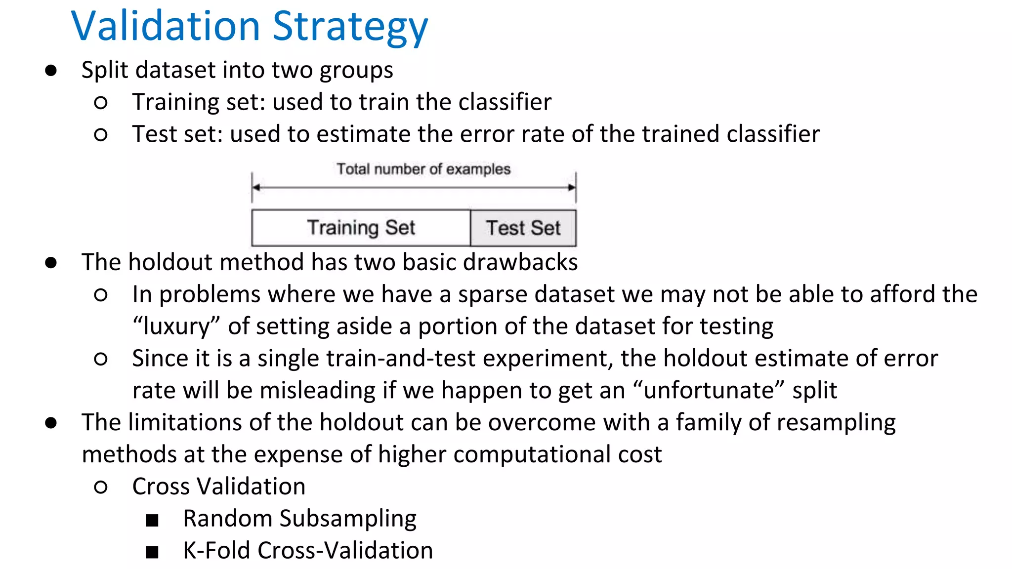 ● Split dataset into two groups
○ Training set: used to train the classifier
○ Test set: used to estimate the error rate of the trained classifier
● The holdout method has two basic drawbacks
○ In problems where we have a sparse dataset we may not be able to afford the
“luxury” of setting aside a portion of the dataset for testing
○ Since it is a single train-and-test experiment, the holdout estimate of error
rate will be misleading if we happen to get an “unfortunate” split
● The limitations of the holdout can be overcome with a family of resampling
methods at the expense of higher computational cost
○ Cross Validation
■ Random Subsampling
■ K-Fold Cross-Validation
Validation Strategy
 