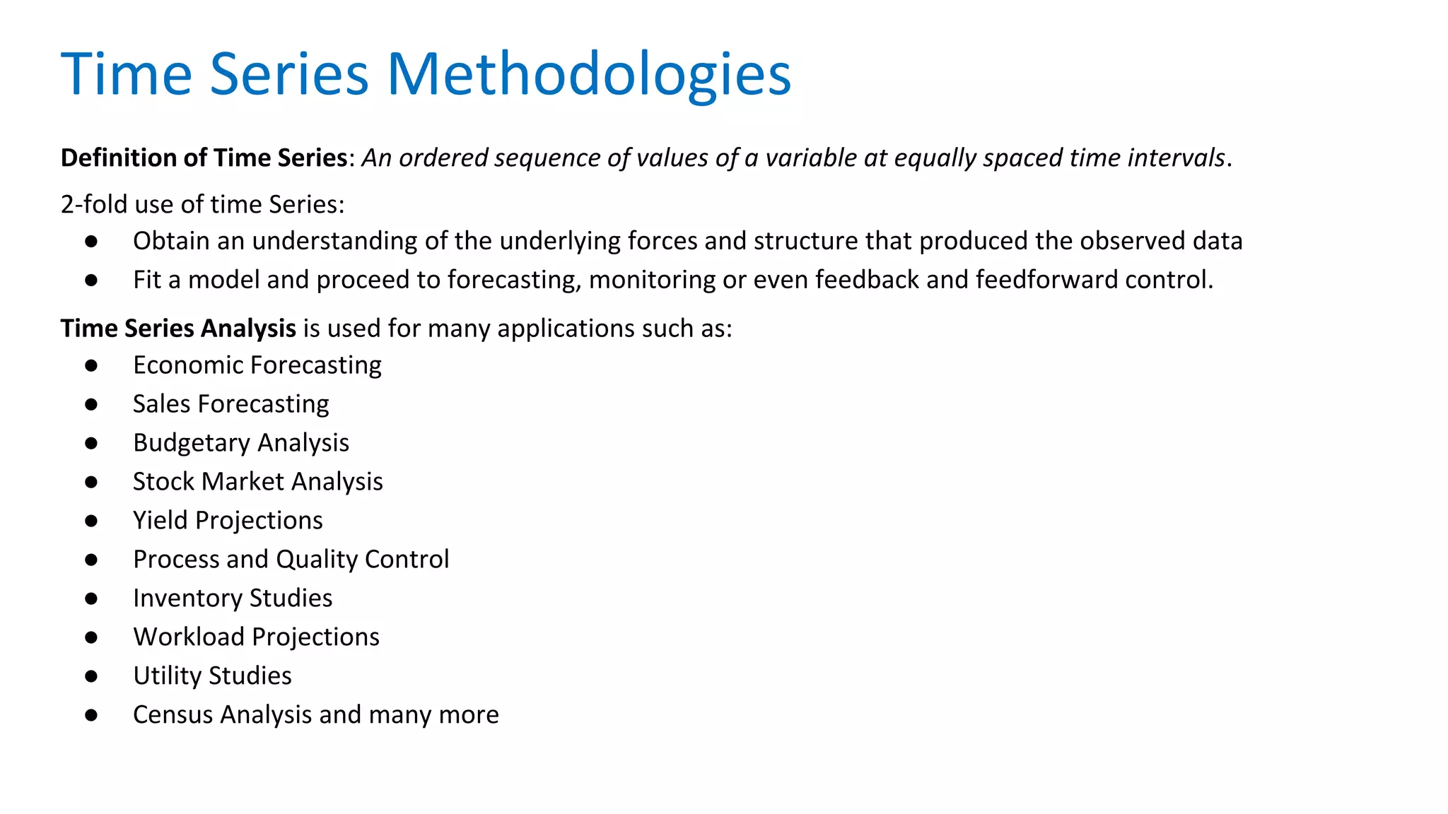 Definition of Time Series: An ordered sequence of values of a variable at equally spaced time intervals.
2-fold use of time Series:
● Obtain an understanding of the underlying forces and structure that produced the observed data
● Fit a model and proceed to forecasting, monitoring or even feedback and feedforward control.
Time Series Analysis is used for many applications such as:
● Economic Forecasting
● Sales Forecasting
● Budgetary Analysis
● Stock Market Analysis
● Yield Projections
● Process and Quality Control
● Inventory Studies
● Workload Projections
● Utility Studies
● Census Analysis and many more
Time Series Methodologies
 