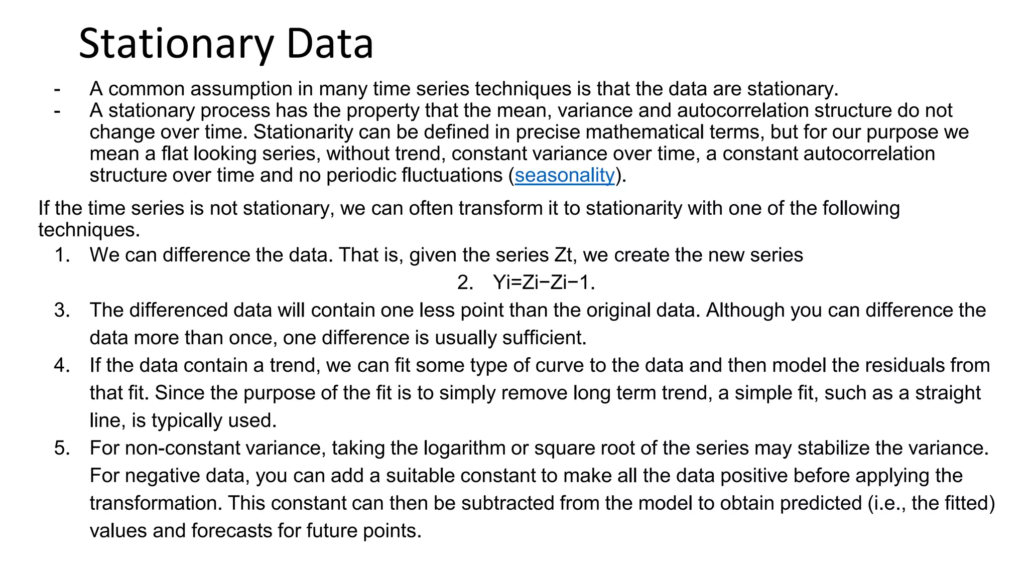 Stationary Data
- A common assumption in many time series techniques is that the data are stationary.
- A stationary process has the property that the mean, variance and autocorrelation structure do not
change over time. Stationarity can be defined in precise mathematical terms, but for our purpose we
mean a flat looking series, without trend, constant variance over time, a constant autocorrelation
structure over time and no periodic fluctuations (seasonality).
If the time series is not stationary, we can often transform it to stationarity with one of the following
techniques.
1. We can difference the data. That is, given the series Zt, we create the new series
2. Yi=Zi−Zi−1.
3. The differenced data will contain one less point than the original data. Although you can difference the
data more than once, one difference is usually sufficient.
4. If the data contain a trend, we can fit some type of curve to the data and then model the residuals from
that fit. Since the purpose of the fit is to simply remove long term trend, a simple fit, such as a straight
line, is typically used.
5. For non-constant variance, taking the logarithm or square root of the series may stabilize the variance.
For negative data, you can add a suitable constant to make all the data positive before applying the
transformation. This constant can then be subtracted from the model to obtain predicted (i.e., the fitted)
values and forecasts for future points.
 