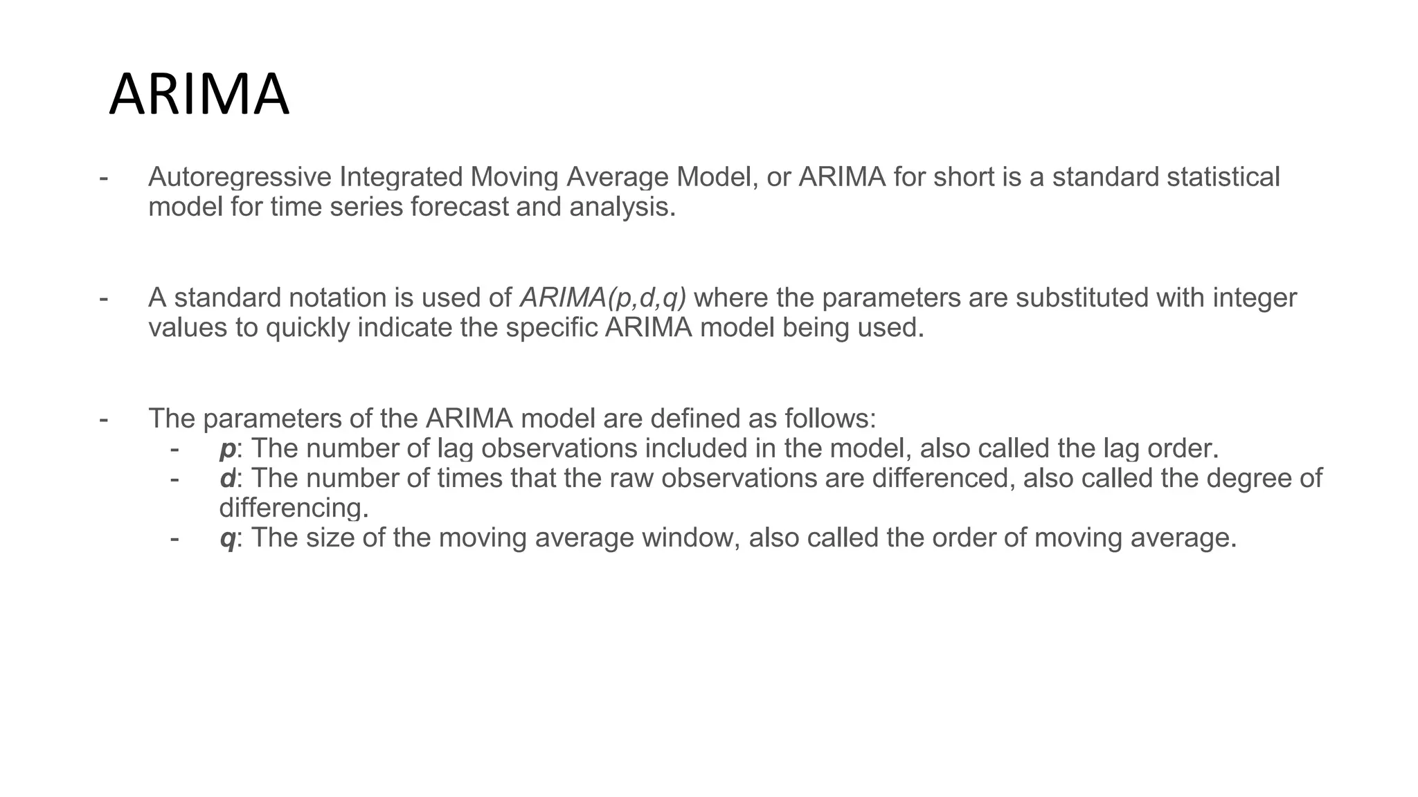 ARIMA
- Autoregressive Integrated Moving Average Model, or ARIMA for short is a standard statistical
model for time series forecast and analysis.
- A standard notation is used of ARIMA(p,d,q) where the parameters are substituted with integer
values to quickly indicate the specific ARIMA model being used.
- The parameters of the ARIMA model are defined as follows:
- p: The number of lag observations included in the model, also called the lag order.
- d: The number of times that the raw observations are differenced, also called the degree of
differencing.
- q: The size of the moving average window, also called the order of moving average.
 