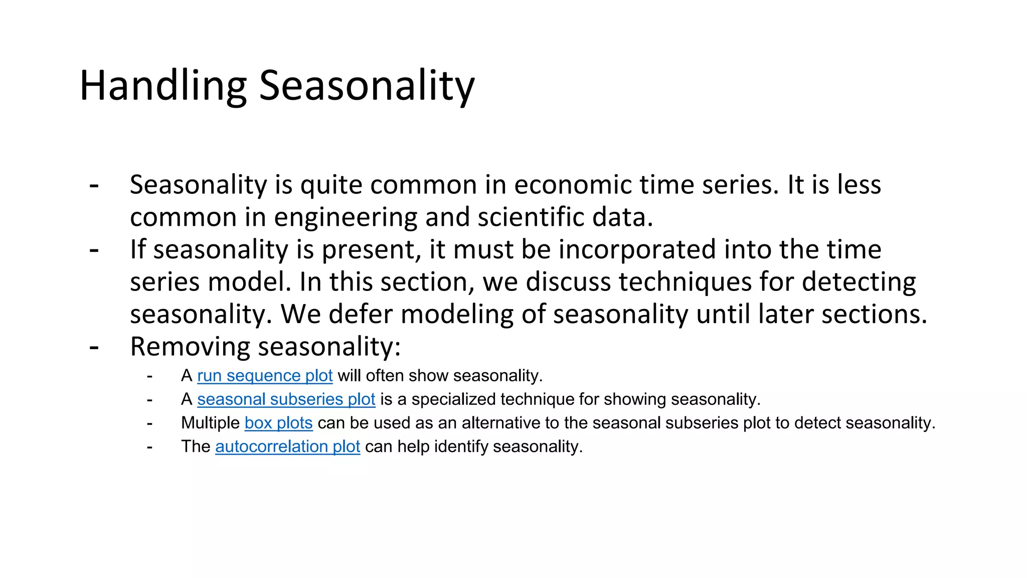 Handling Seasonality
- Seasonality is quite common in economic time series. It is less
common in engineering and scientific data.
- If seasonality is present, it must be incorporated into the time
series model. In this section, we discuss techniques for detecting
seasonality. We defer modeling of seasonality until later sections.
- Removing seasonality:
- A run sequence plot will often show seasonality.
- A seasonal subseries plot is a specialized technique for showing seasonality.
- Multiple box plots can be used as an alternative to the seasonal subseries plot to detect seasonality.
- The autocorrelation plot can help identify seasonality.
 