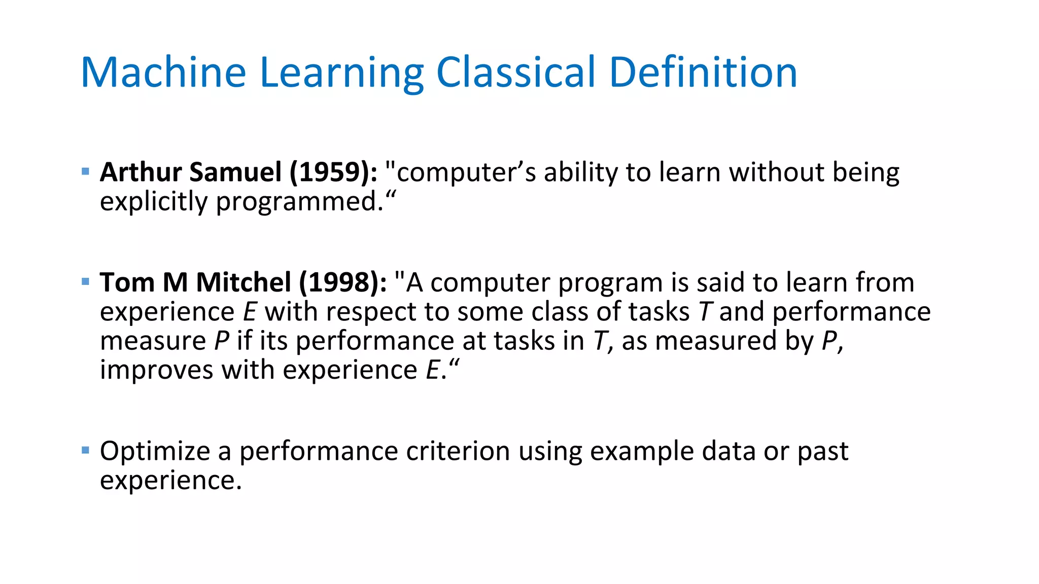 Machine Learning Classical Definition
▪ Arthur Samuel (1959): "computer’s ability to learn without being
explicitly programmed.“
▪ Tom M Mitchel (1998): "A computer program is said to learn from
experience E with respect to some class of tasks T and performance
measure P if its performance at tasks in T, as measured by P,
improves with experience E.“
▪ Optimize a performance criterion using example data or past
experience.
 
