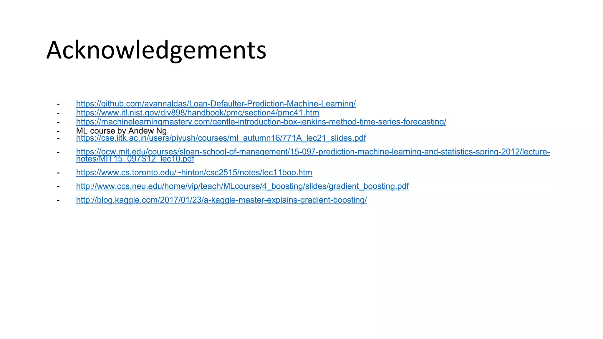 Acknowledgements
- https://github.com/avannaldas/Loan-Defaulter-Prediction-Machine-Learning/
- https://www.itl.nist.gov/div898/handbook/pmc/section4/pmc41.htm
- https://machinelearningmastery.com/gentle-introduction-box-jenkins-method-time-series-forecasting/
- ML course by Andew Ng
- https://cse.iitk.ac.in/users/piyush/courses/ml_autumn16/771A_lec21_slides.pdf
- https://ocw.mit.edu/courses/sloan-school-of-management/15-097-prediction-machine-learning-and-statistics-spring-2012/lecture-
notes/MIT15_097S12_lec10.pdf
- https://www.cs.toronto.edu/~hinton/csc2515/notes/lec11boo.htm
- http://www.ccs.neu.edu/home/vip/teach/MLcourse/4_boosting/slides/gradient_boosting.pdf
- http://blog.kaggle.com/2017/01/23/a-kaggle-master-explains-gradient-boosting/
 